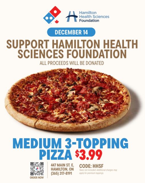 This Sunday December 14th, Domino’s Pizza at 447 Main Street East in Hamilton (@eatsleepdominosrepeat) is fundraising on behalf of Hamilton Health Sciences Foundation (HHSF). For $3.99, all proceeds from a Medium 3-topping pizza will be donated directly to HHSF to help support patients and families who rely on our services in their time of need.
Use code HHSF at checkout to secure this deal and make an impact in the Hamilton community!