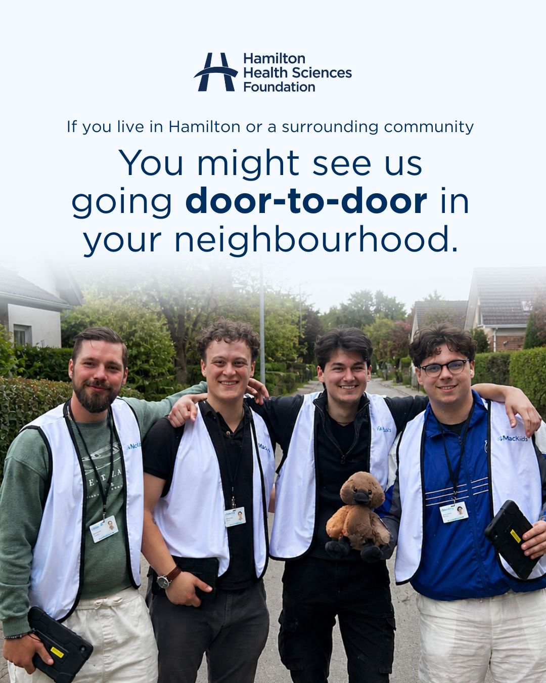 If you live in Hamilton, Stoney Creek, Flamborough, Ancaster, Dundas or Burlington, you may start to see us going door-to-door starting in May.

Our Door-to-Door program runs from 12–9 p.m., Monday through Sunday, and is designed to inspire support for the future of children’s health through monthly donations to @mcmasterchildrens. These monthly donations help us address urgent needs today and prepare for tomorrow.

Our fundraisers wear a white vest with the MacKids logo and a hospital name badge, so you can donate with confidence.

Click the link in our bio to learn more about the program.
