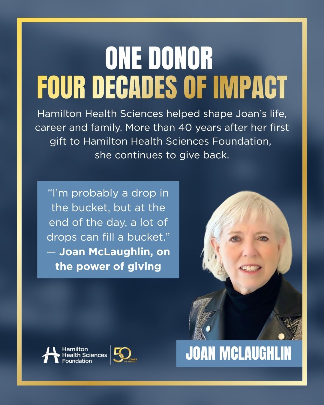 Meet Joan McLaughlin 💙 

It all started in 1978, when Joan joined the lipid clinic at Hamilton General Hospital. What began as a career soon became something much more. 

Hamilton Health Sciences became the place where Joan built her career, welcomed all three of her children, and experienced the compassionate care that inspired a lifetime of giving. She made her first gift to Hamilton Health Sciences Foundation in 1985 and, more than 40 years later, she's still giving back. 

"I'm probably a drop in the bucket, but at the end of the day, a lot of drops can fill a bucket." — Joan McLaughlin. 

Joan's Journey: 

•1978: Joined Hamilton General Hospital 💙 
•1985: Made her first gift to HHSF 🎁 
•1988: Experienced the compassionate care of the NICU as a mother 👶 
•Today: Continues to support exceptional care through philanthropy ✨ 

As we celebrate 50 years of Hamilton Health Sciences Foundation, we're proud to recognize donors like Joan, whose generosity continues to shape the future of health care for patients and families across our region. 

Learn more at HamiltonHealth.ca/50th-anniversary